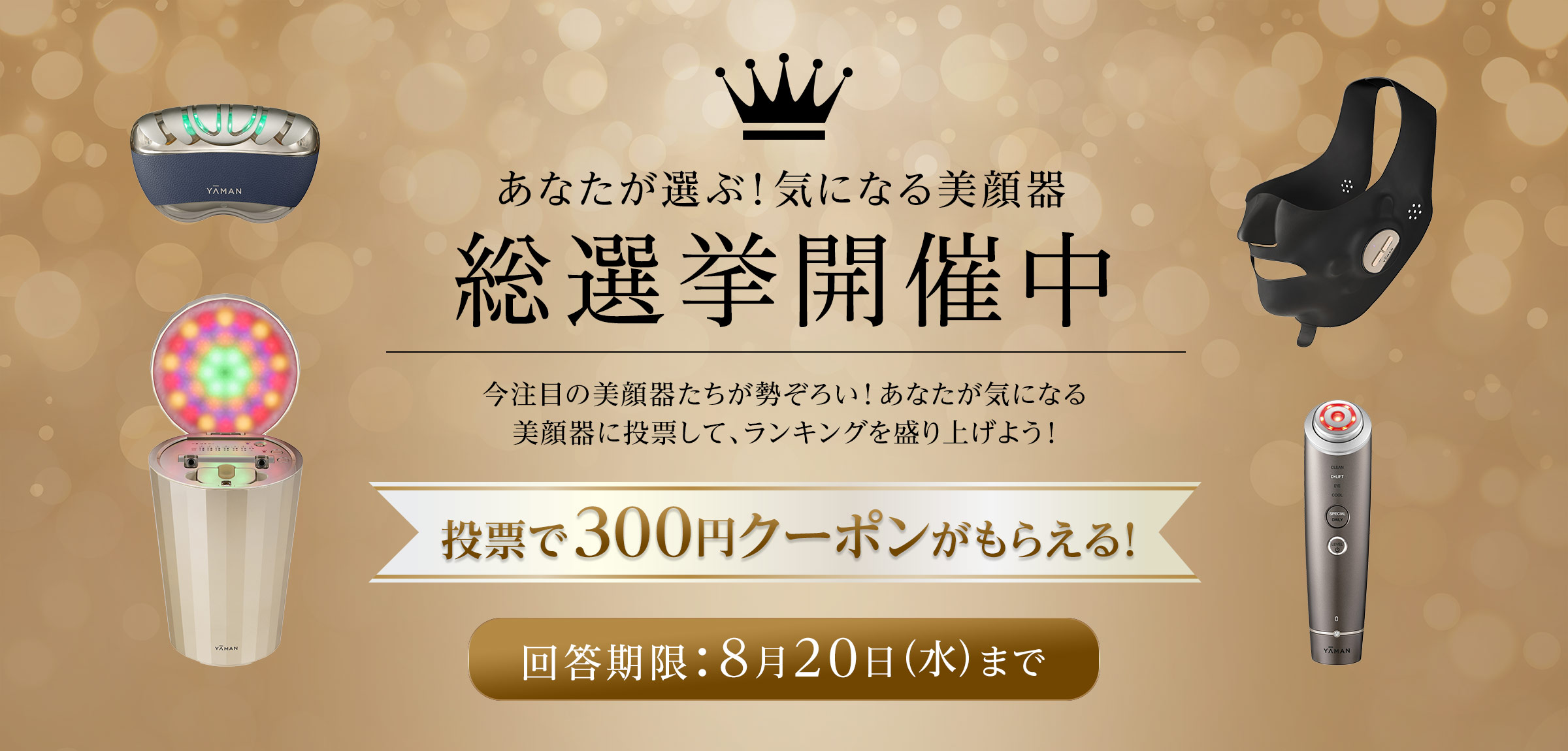 あなたが選ぶ！気になる美顔器　総選挙開催中　今注目の美顔器たちが勢ぞろい！あなたが気になる美顔器に投票して、ランキングを盛り上げよう！投票で300円クーポンがもらえる！回答期限：8月20日（水）まで