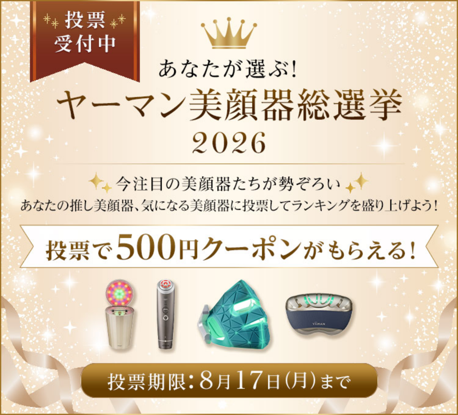 あなたが選ぶ！ヤーマン美顔器総選挙2026 投票受付中 今注目の美顔器たちが勢ぞろい あなたの推し美顔器、気になる美顔器に投票してランキングを盛り上げよう！投票で500円クーポンがもらえる！投票期限：8月17日（月）まで