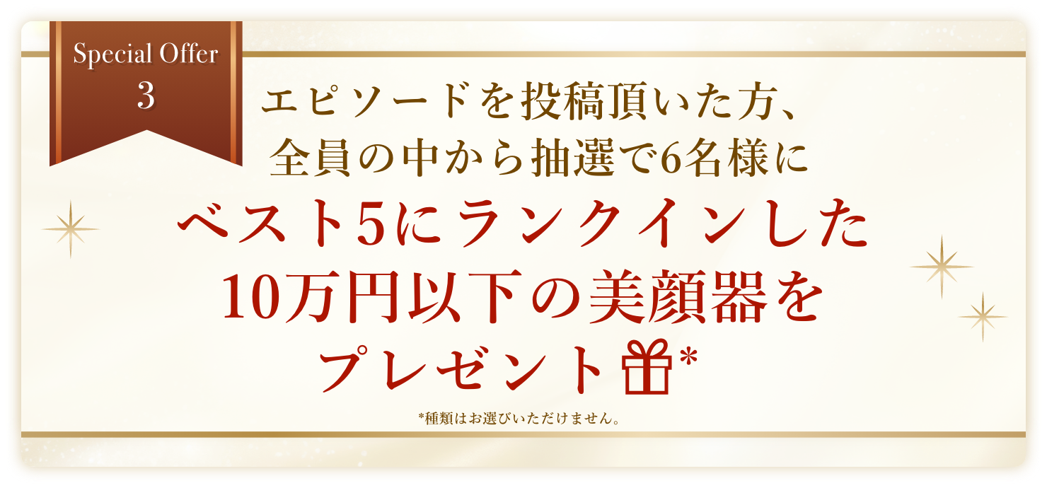 Special Offer 3 エピソードを投稿し、採用された方にはベスト5にランクインした美顔器をプレゼント 種類はお選びいただけません。