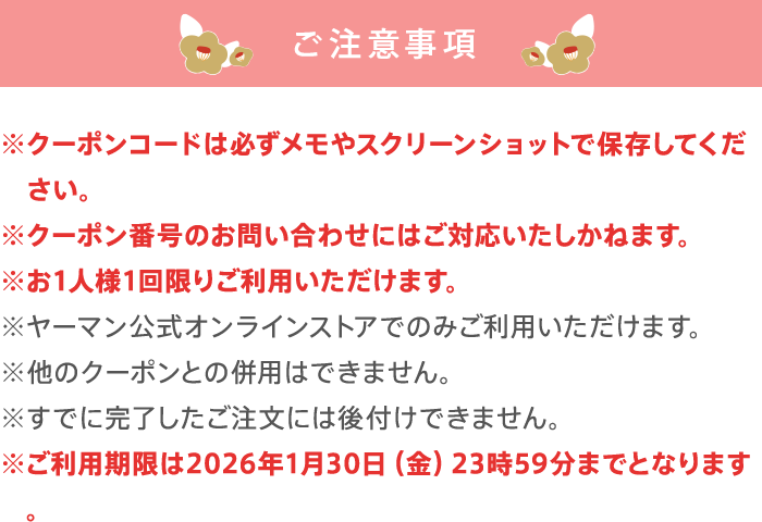 ご注意事項 クーポンコードは必ずメモやスクリーンショットで保存してください。 クーポン番号のお問い合わせにはご対応いたしかねます。 お一人様1回限りご利用いただけます。 ヤーマンオンラインストアのみでご利用いただけます。 他のクーポンとの併用はできません。 すでに完了したご注文には後づけできません。 ご利用期限は2026年1月30日 金曜日 23時59分までとなります。