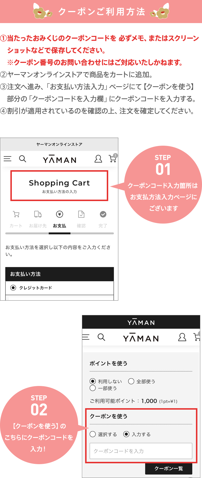 クーポンご利用方法 ①当たったおみくじのクーポンコードを必ずメモ、またはスクリーンショットなどで保存してください。クーポン番号のお問い合わせにはご対応いたしかねます。 ②ヤーマンオンラインストアで商品をカートに追加。 ③注文へ進み、お支払い方法入力ページにて、クーポンを使う 部分のクーポンコード入力欄にクーポンコードを入力する。 ④割引が適用されているのを確認の上、注文を確定してください。