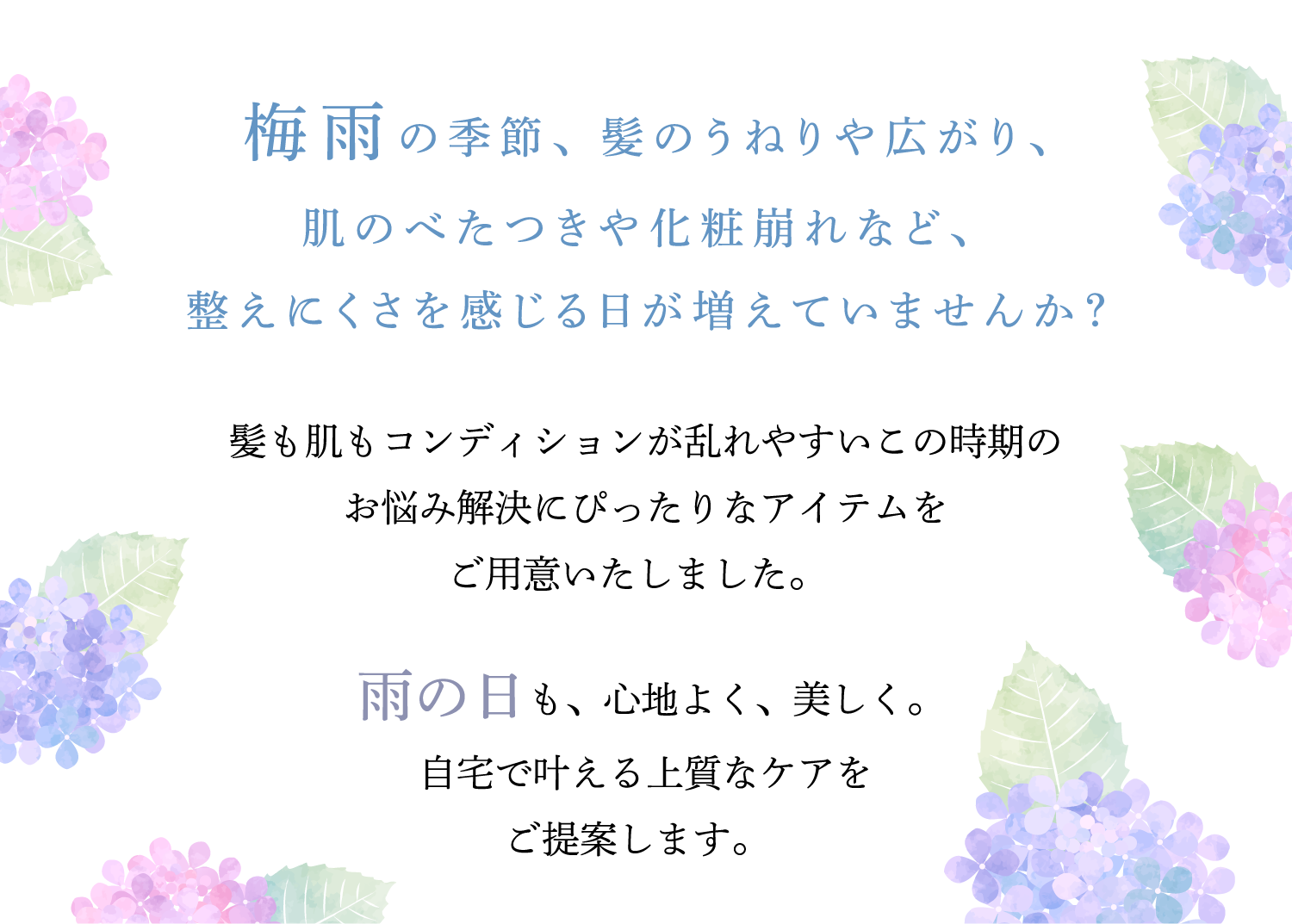 梅雨の季節、髪のうねりや広がり、肌のべたつきや化粧崩れなど、整えにくさを感じる日が増えていませんか？髪も肌もコンディションが乱れやすいこの時期のお悩み解消にぴったりのアイテムをご用意いたしました。雨の日も、心地よく、美しく。自宅で叶える上質なケアをご提案します。