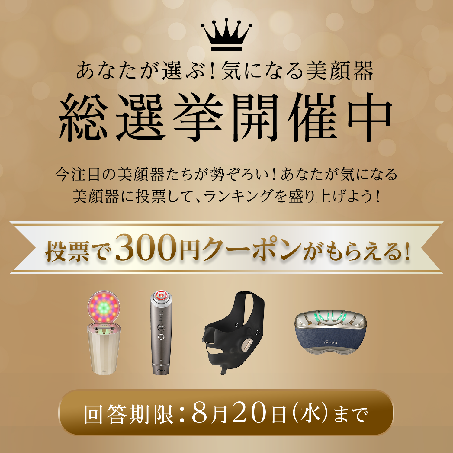 あなたが選ぶ！気になる美顔器総選挙開催中　今注目の美顔器たちが勢ぞろい！あなたが気になる美顔器に投票して、ランキングを盛り上げよう！投票で300円クーポンがもらえる！回答期限：8月20日（水）まで