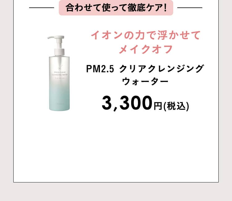 合わせて使って徹底ケア！イオンの力で浮かせてメイクオフ PM2.5 クリアクレンジングウォーター