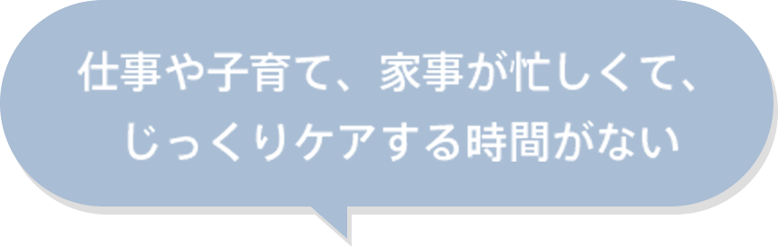 仕事や子育て、家事が忙しくて、じっくりケアする時間がない