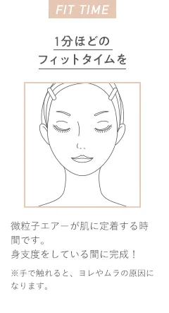 FIT TIME 1分ほどのフィットタイムを微粒子エアーが肌に定着する時間です。身支度をしている間に完成！ ※手で触れると、ヨレやムラの原因になります。
