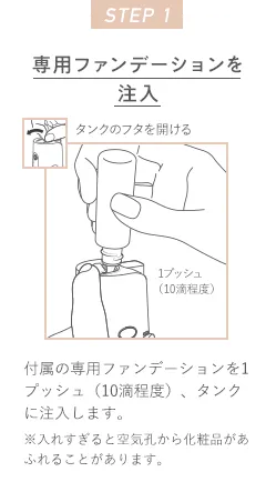STEP 1 専用ファンデーションを注入 タンクのフタを開ける 1プッシュ（10滴程度）付属の専用ファンデーションを1プッシュ（10滴程度）、タンクに注入します。※入れすぎると空気孔から化粧品があふれることがあります。