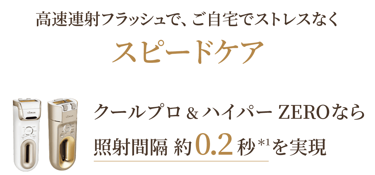 高速連射フラッシュで、ご自宅でストレスなくスピードケア クールプロ＆ハイパーZEROなら照射間隔約0.2秒＊2を実現