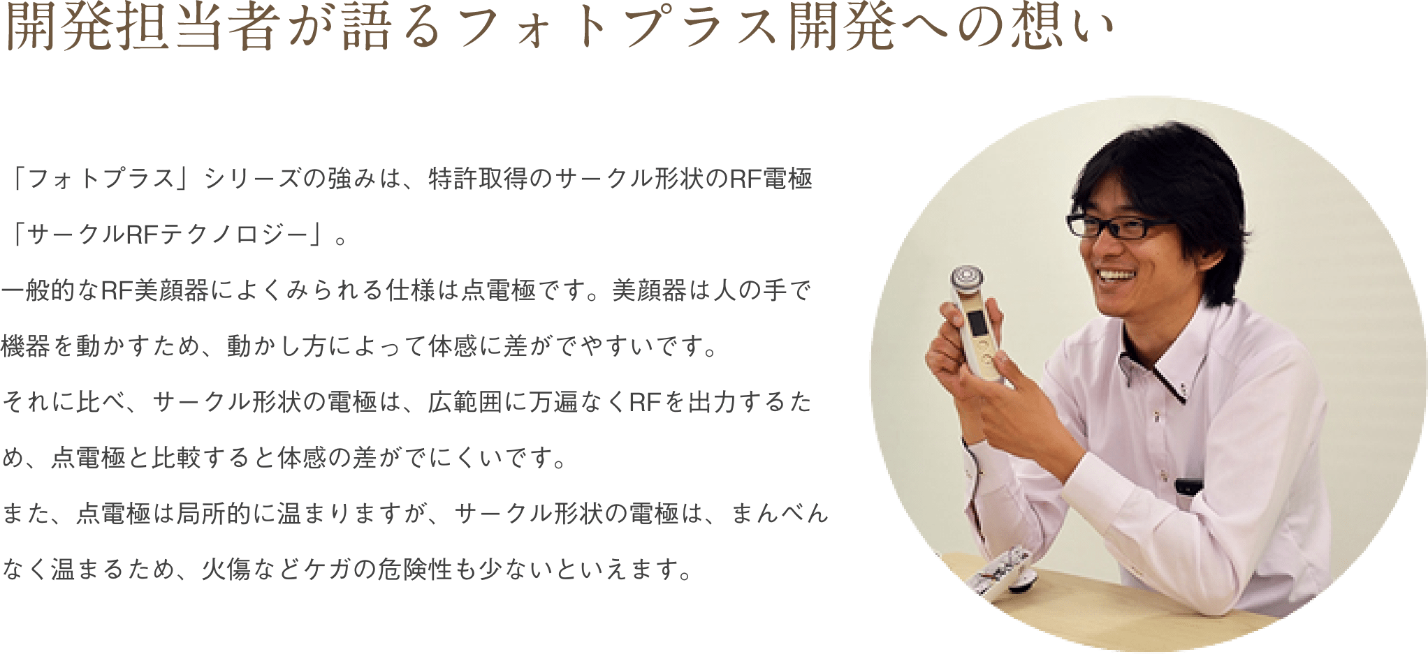 「フォトプラス」シリーズの強みは、特許取得のサークル形状のRF電極「サークルRFテクノロジー」。一般的なRF美顔器によくみられる仕様は点電極です。美顔器は人の手で機器を動かすため、動かし方によって体感に差がでやすいです。それに比べ、サークル形状の電極は、広範囲に万遍なくRFを出力するため、点電極と比較すると体感の差がでにくいです。また、点電極は局所的に温まりますが、サークル形状の電極は、まんべんなく温まるため、火傷などケガの危険性も少ないといえます。