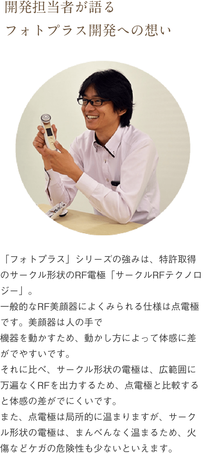 「フォトプラス」シリーズの強みは、特許取得のサークル形状のRF電極「サークルRFテクノロジー」。一般的なRF美顔器によくみられる仕様は点電極です。美顔器は人の手で機器を動かすため、動かし方によって体感に差がでやすいです。それに比べ、サークル形状の電極は、広範囲に万遍なくRFを出力するため、点電極と比較すると体感の差がでにくいです。また、点電極は局所的に温まりますが、サークル形状の電極は、まんべんなく温まるため、火傷などケガの危険性も少ないといえます。