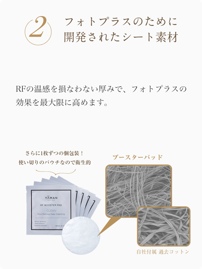 2 フォトプラスのために開発されたシート素材 極細繊維でできた柔らかな素材を採用し、摩擦感を軽減。保水性と密着性の高い素材により顔全体をムラなくケアします。RFの温感を損なわない厚みで、フォトプラスの効果を最大限に発揮します。 一枚ずつの個別包装！使い切りのパウチなので衛生的 ブースターパッド 自社付属 過去コットン