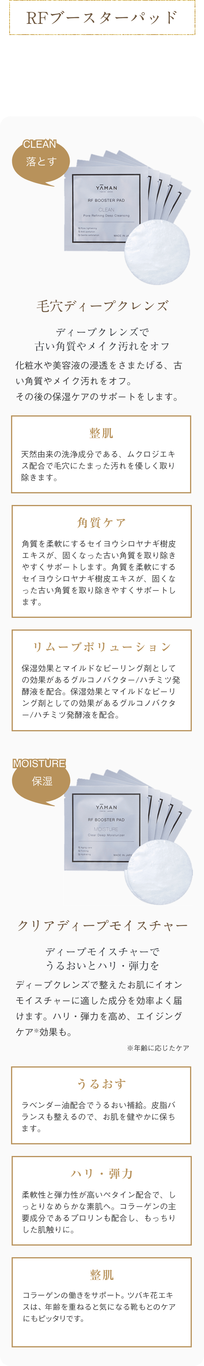 RFブースターパッド CLEAN落とす 毛穴ディープクレンズ ディープクレンズで古い角質やメイク汚れをオフ 化粧品や美容液の浸透をさまたげる、古い角質やメイク汚れをオフ。その後の保湿ケアのサポートをします。 整肌 天然由来の洗浄成分である、ムクロジエキス配合で毛穴に溜まった汚れを優しく取り除きます。 角質ケア 角質を柔軟にするセイヨウシロヤナギ樹皮エキスが、固くなった古い角質を取り除きやすくサポートします。 リムーブポリューション 保湿効果とマイルドなピーリング剤としての効果があるグルコのバクター/ハチミツ発酵液を配合。 MOISTURE 保湿 クリアディープモイスチャー ディープモイスチャーでうるおいとハリ・弾力を ディープクレンズで整えたお肌にイオンモイスチャーに適した成分を効率よく届けます。ハリ・弾力を高め、エイジングケア*効果も。 ※年齢に応じたケア うるおす ラベンダー油配合で潤い補給。皮脂バランスも整えるので、お肌を健やかに保ちます。 ハリ・弾力 柔軟性と弾力性が高いペタイン配合で、しっとりなめらかな素肌へ。コラーゲンの主要成分であるプロリンも配合し、もっちりした肌触りに。 整肌 優れた抗酸化活性で、コラーゲンの働きをサポート。ツバキ花エキスは、年令を重ねると気になる口元のケアにもピッタリです。