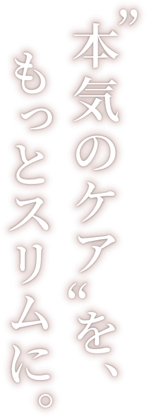本気のケアを、もっとスリムに。