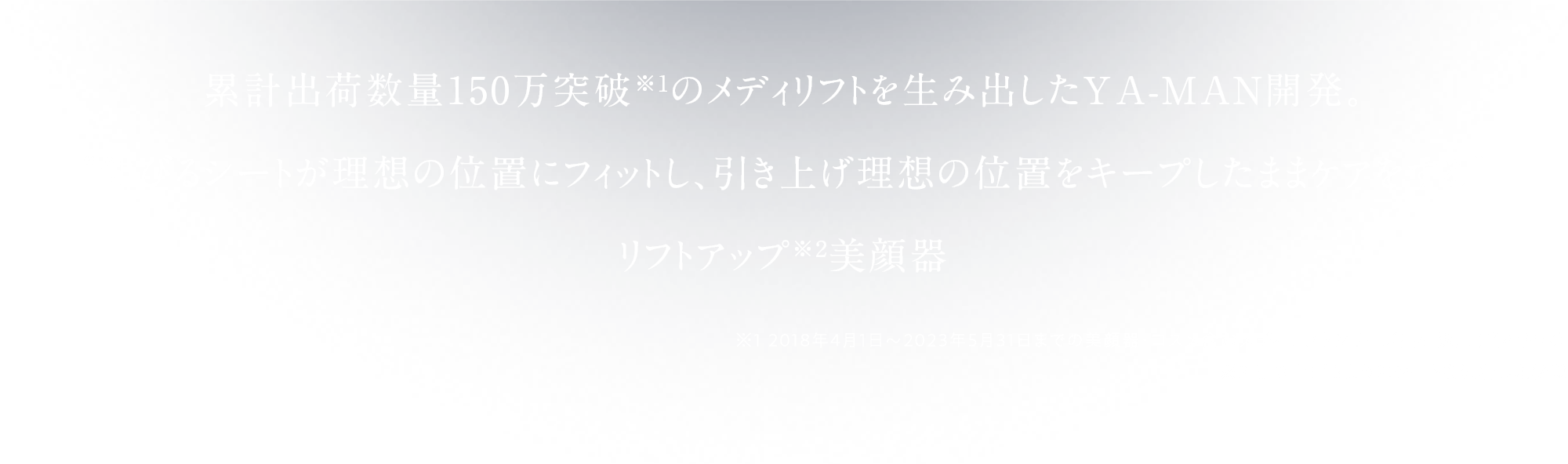 累計出荷数量150万突破※1の メディリフトを生み出したYA-MANから、 “伸びるシートが理想の位置にフィットし、 引き上げ理想の位置をキープしたままケアをする”目もとリフトアップ※2ケア美顔器が新たに登場しました。※1 2018年4月1日～2023年5月31日までの美顔器・コスメ含む メディリフトシリーズ出荷数量（当社調べ） ※2 引き上げるようにシートを装着した状態