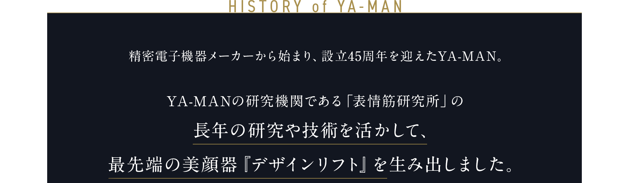 HISTORY of YA-MAN 精密電子機器メーカーから始まり、 45周年を迎えたYA-MAN。 YA-MANの研究機関である「表情筋研究所」の長年の研究や技術を活かして、 最先端の美顔器『デザインリフト』を 生み出しました。