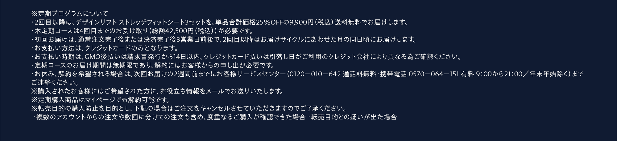 ※定期プログラムについて ・2回目以降は、デザインリフト ストレッチフィットシート4セットを、単品合計価格25%OFFの9,900円(税込)送料無料でお届けします。・お届けサイクルは1〜3ヶ月からお選びいただきます。・本定期コースは4回目までのお受け取り(総額39,600円(税込))が必要です。・初回お届けは、通常注文完了後または決済完了後3営業日前後で、2回目以降はお届けサイクルにあわせた月の同日頃にお届けします。・お支払い方法は、代金引換またはクレジットカードよりお選びください。・お支払い時期は、代金引換は商品お届け時、クレジットカード払いは引落し日がご利用のクレジット会社により異なる為ご確認ください。・定期コースのお届け期間は無制限であり、解約にはお客様からの申し出が必要です。・お休み、解約を希望される場合は、次回お届けの2週間前までにお客様サービスセンター(0120-010-642 通話料無料・携帯電話0570-064-151 有料 9:00から21:00/年末年始除く)までご連絡ください。※購入されたお客様にはご希望された方に、お役立ち情報をメールでお送りいたします。※定期購入商品はマイページでも解約可能です。