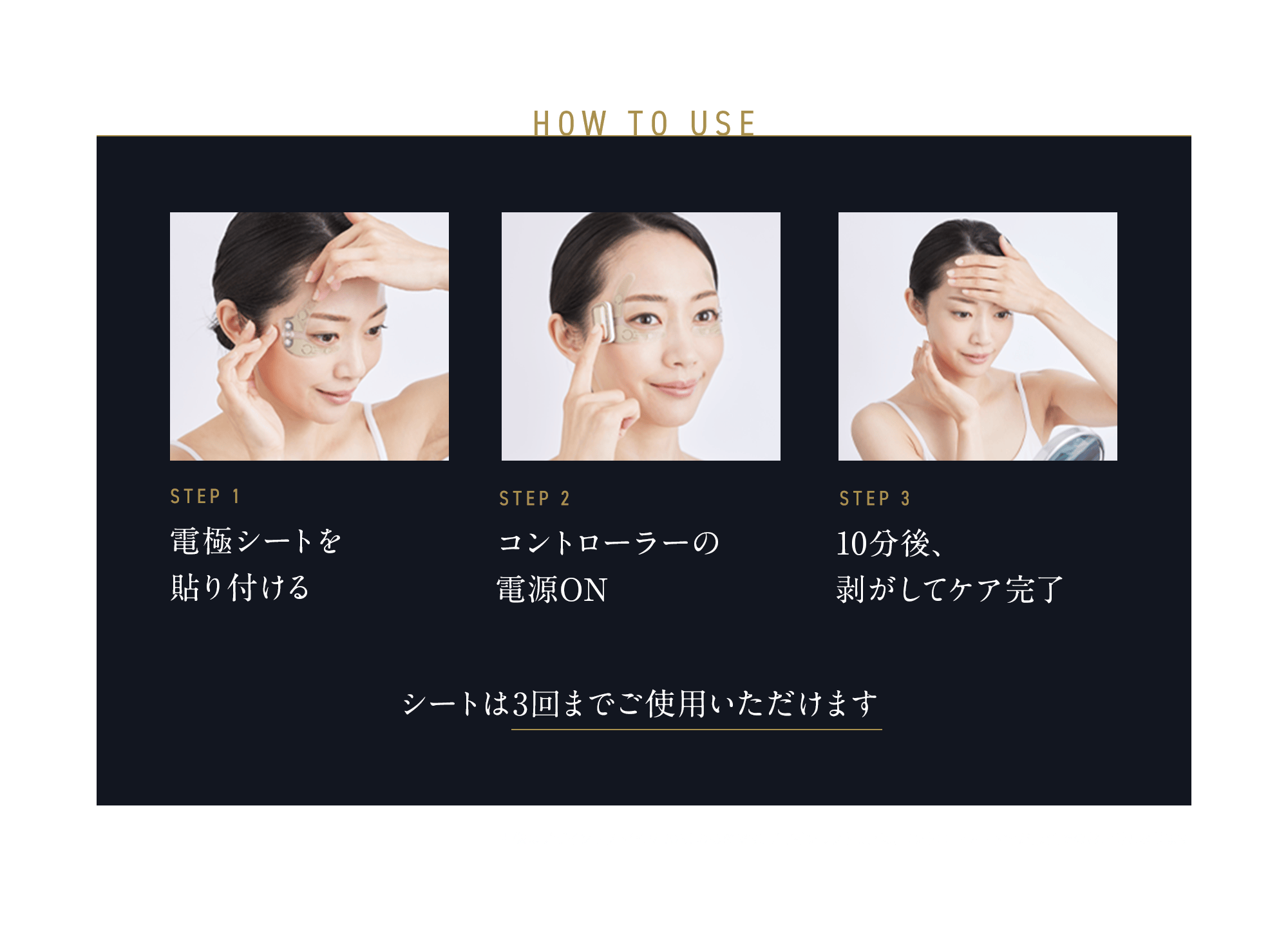 HOW TO USE STEP1 電極シートを貼り付ける STEP2 コントローラーの電源ON STEP3 10分後、剥がしてケア完了 画像はデザインリフト（YJMD0N）のものです。デザインリフトモアは、コントローラー下部が黒色でのお届けとなります