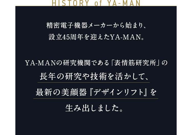 HISTORY of YA-MAN 精密電子機器メーカーから始まり、 45周年を迎えたYA-MAN。 YA-MANの研究機関である「表情筋研究所」の長年の研究や技術を活かして、 最先端の美顔器『デザインリフト』を 生み出しました。