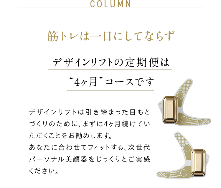 COLUMN 筋トレは一日にしてならず デザインリフトの定期便は “4ヶ月”コースです デザインリフトは引き締まった目もとづくりのために、まずは4ヶ月続けていただくことをお勧めします。 あなたに合わせてフィットする、次世代パーソナル美顔器をじっくりとご実感ください。