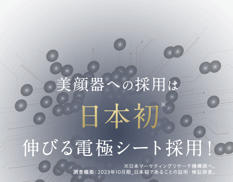 美顔器への採用は日本初※ 伸びる電極シート採用！※日本マーケティングリサーチ機構調べ。※日本マーケティングリサーチ機構調べ。 調査概要:2023年10月期_日本初であることの証明・検証調査。