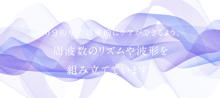 10分の中で効率的にケアができるよう、 周波数のリズムや波形を 組み立てています。