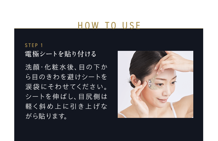 HOW TO USE STEP1 電極シートを貼り付ける 洗顔・化粧水後、目の下から目のきわを避けシートを涙袋にそわせてください。シートを伸ばし、目尻側は軽く斜め上に引き上げながら貼ります。