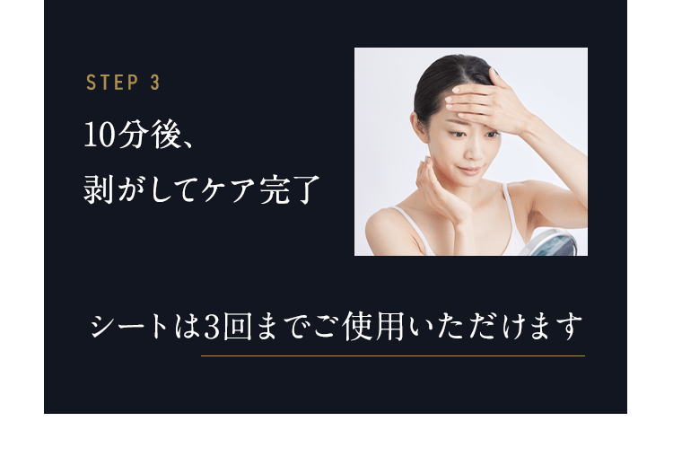 STEP3 10分後、剥がしてケア完了 10分後、自動で終わるので剥がしてください。シートは3回まで使用可能です。 必要に応じて、乳液など締めのスキンケアをしてください。