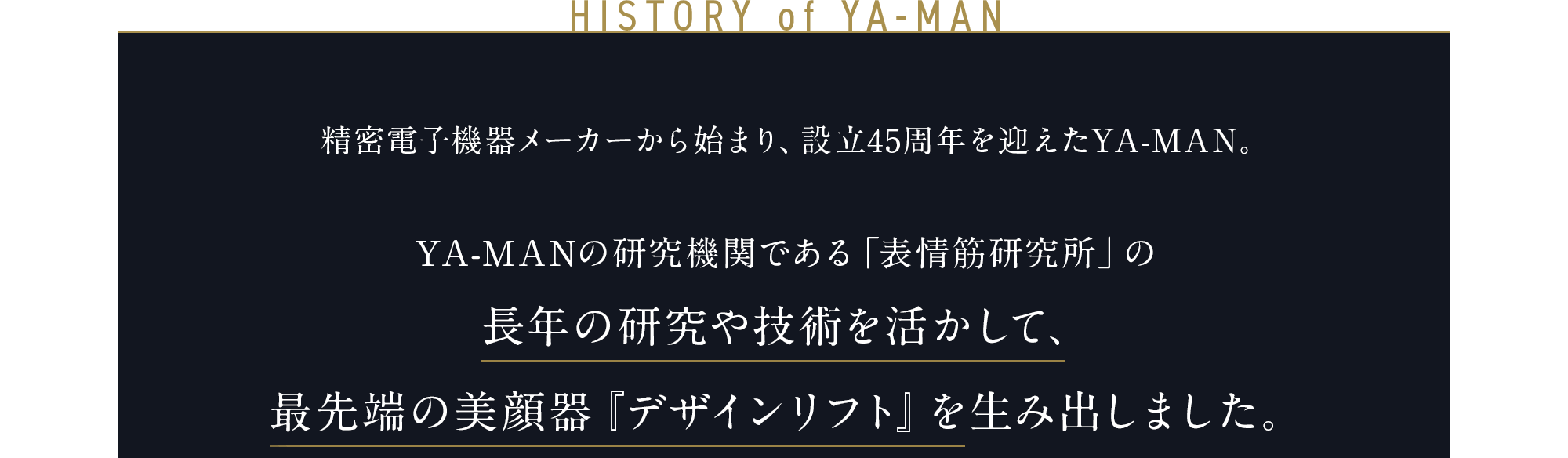 HISTORY of YA-MAN 精密電子機器メーカーから始まり、 45周年を迎えたYA-MAN。 YA-MANの研究機関である「表情筋研究所」の長年の研究や技術を活かして、 最先端の美顔器『デザインリフト』を 生み出しました。