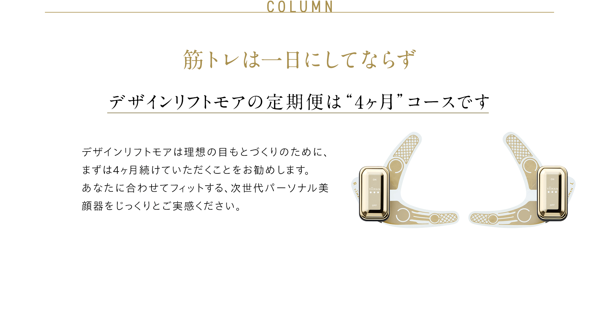 COLUMN 筋トレは一日にしてならず デザインリフトの定期便は “4ヶ月”コースです デザインリフトは引き締まった目もとづくりのために、まずは4ヶ月続けていただくことをお勧めします。 あなたに合わせてフィットする、次世代パーソナル美顔器をじっくりとご実感ください。