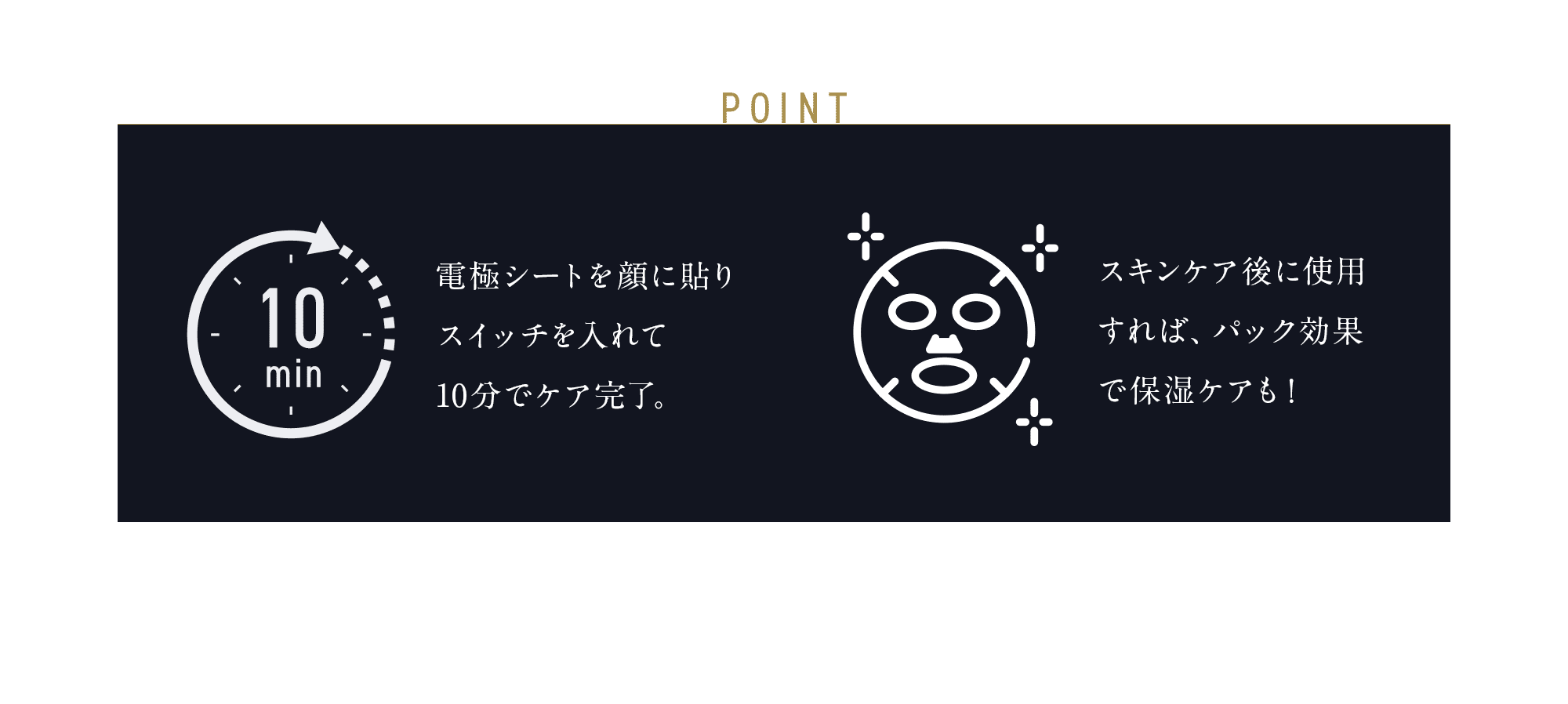 POINT 電極シートを顔に貼り スイッチを入れて 10分でケア完了。スキンケア後に使用すれば、パック効果で保湿ケアも！