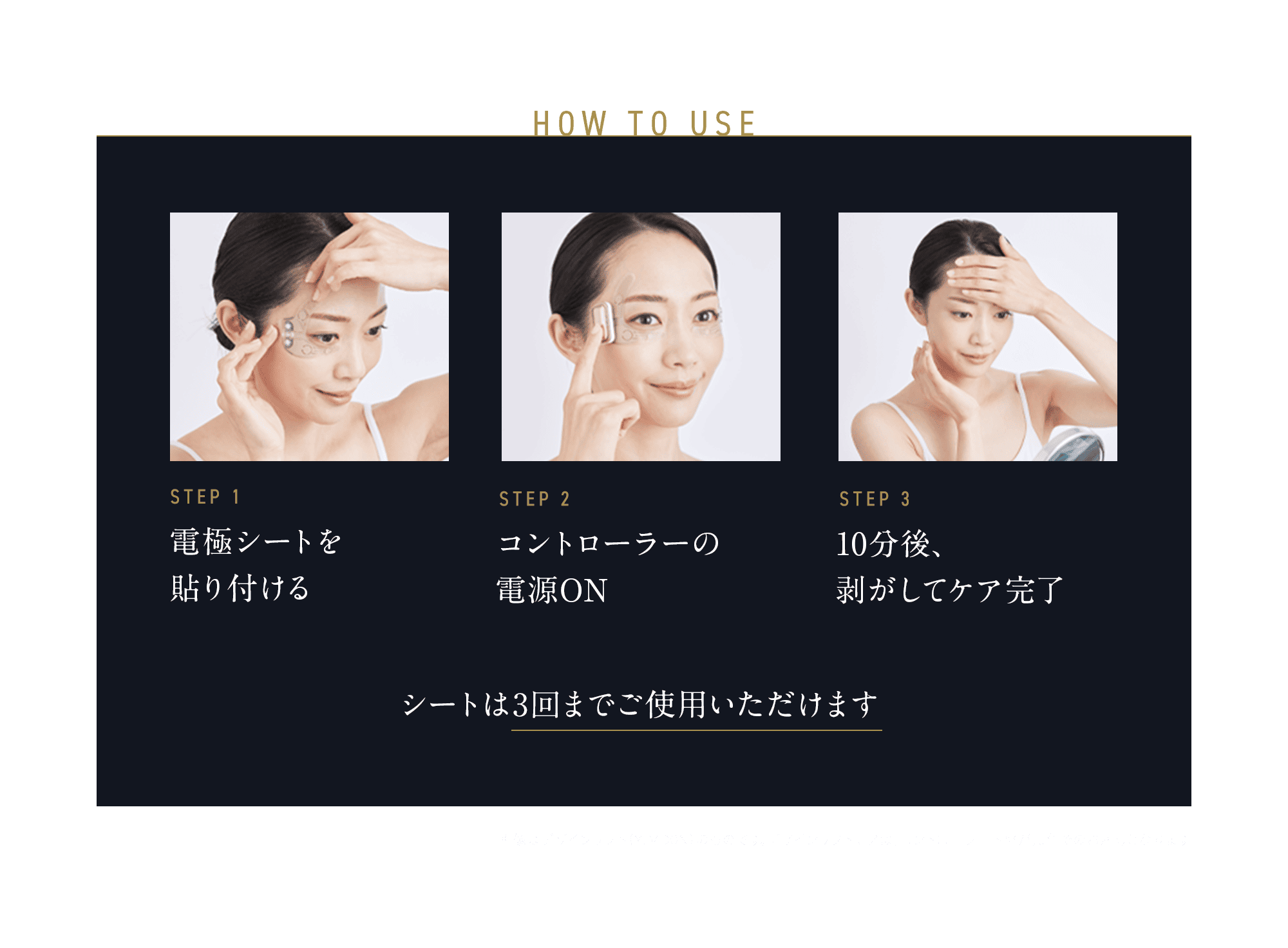 HOW TO USE STEP1 電極シートを貼り付ける STEP2 コントローラーの電源ON STEP3 10分後、剥がしてケア完了 画像はデザインリフト（YJMD0N）のものです。デザインリフトモアは、コントローラー下部が黒色でのお届けとなります