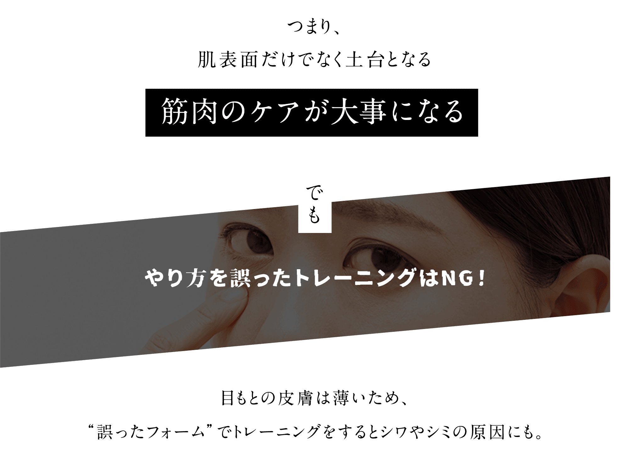 つまり、肌表面だけでなく土台となる筋肉のケアが大事になる でも やり方を誤ったトレーニングはNG!目もとの皮膚は薄いため、“誤ったフォーム”でトレーニングをすると シワやシミの原因にも。