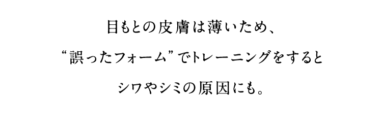 目もとの皮膚は薄いため、“誤ったフォーム”でトレーニングをすると シワやシミの原因にも。