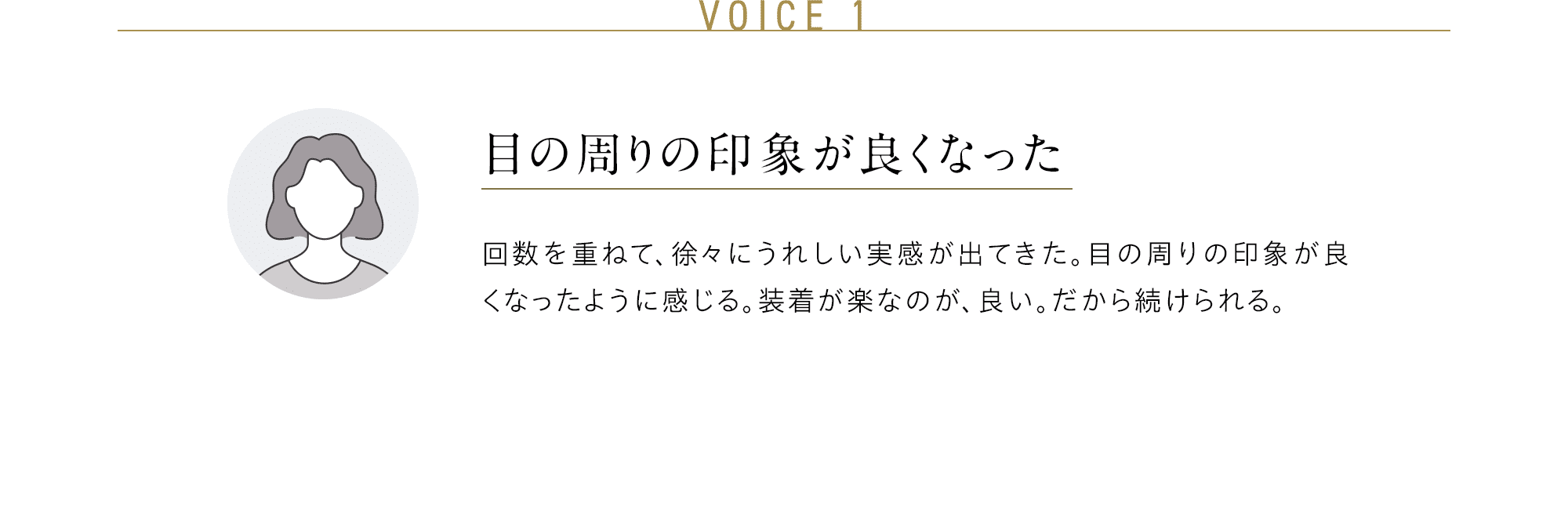 VOICE 1 目の周りの印象が良くなった 回数を重ねて、徐々にうれしい実感が出てきた。目の周りの印象が良くなったように感じる。装着が楽なのが、良い。だから続けられる。