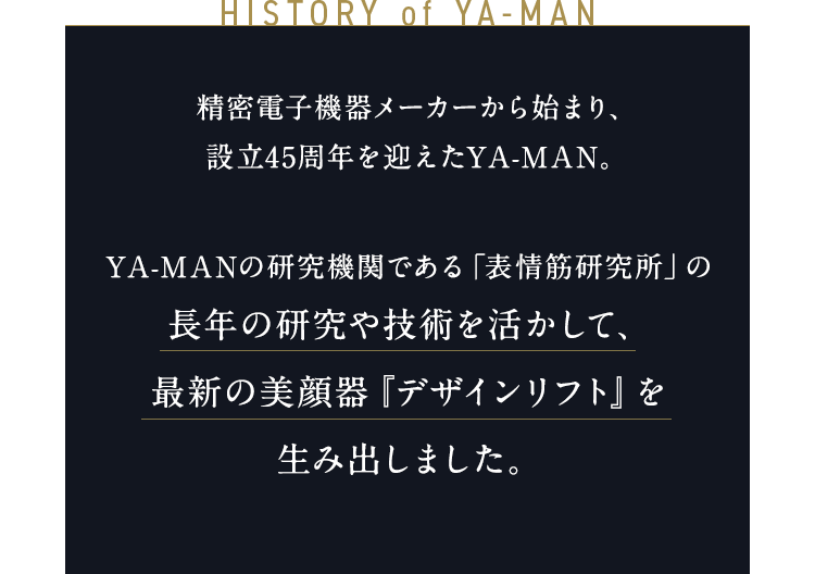 HISTORY of YA-MAN 精密電子機器メーカーから始まり、設立45周年を迎えたYA-MAN。 YA-MANの研究機関である「表情筋研究所」の長年の研究や技術を活かして、 最先端の美顔器『デザインリフト』を 生み出しました。