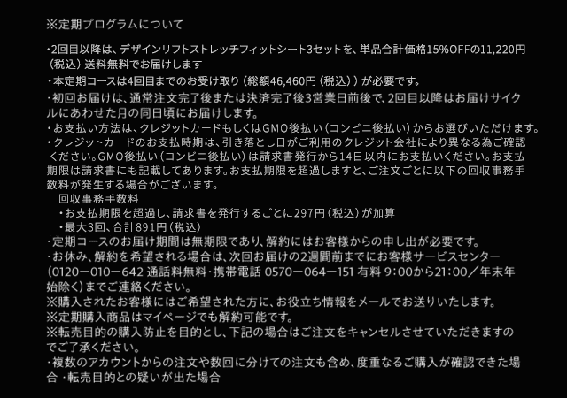 ※定期プログラムについて・2回目以降は、デザインリフト ストレッチフィットシート3セットを、単品合計価格25％OFFの9,900円（税込）送料無料でお届けします。・本定期コースは4回目までのお受け取り（総額42,500円（税込））が必要です。・初回お届けは、通常注文完了後または決済完了後3営業日前後で、2回目以降はお届けサイクルにあわせた月の同日頃にお届けします。・お支払い方法は、クレジットカードまたはGMO後払いよりお選びください。・お支払い時期は、GMO後払いは請求書発行から14日以内、クレジットカード払いは引落し日がご利用のクレジット会社により異なる為ご確認ください。・定期コースのお届け期間は無期限であり、解約にはお客様からの申し出が必要です。・お休み、解約を希望される場合は、次回お届けの2週間前までにお客様サービスセンター（0120ー010ー642 通話料無料・携帯電話 0570ー064ー151 有料 9：00から21：00／年末年始除く）までご連絡ください。※購入されたお客様にはご希望された方に、お役立ち情報をメールでお送りいたします。※定期購入商品はマイページでも解約可能です。※転売目的の購入防止を目的とし、下記の場合はご注文をキャンセルさせていただきますのでご了承ください。 ・複数のアカウントからの注文や数回に分けての注文も含め、度重なるご購入が確認できた場合 ・転売目的との疑いが出た場合