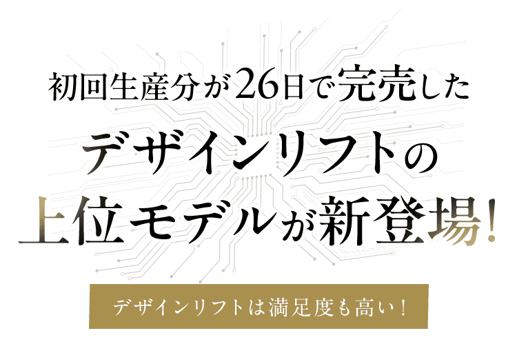 初回生産分が26日で即完売！デザインリフトの上位モデルが新登場！ デザインリフトは満足度も高い！