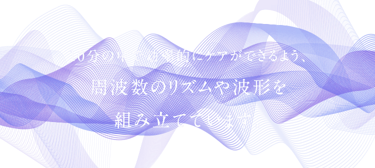 10分の中で効率的にケアができるよう、 周波数のリズムや波形を 組み立てています。