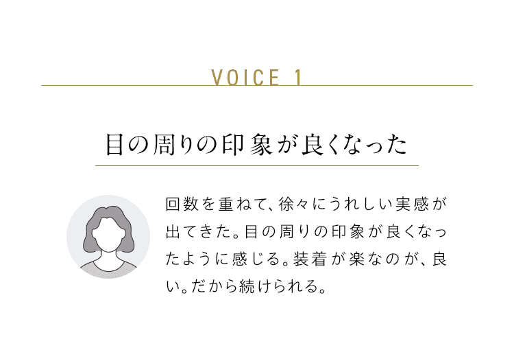 VOICE 1：目の周りの印象が良くなった／回数を重ねて、徐々にうれしい実感が出てきた。目の周りの印象が良くなったように感じる。装着が楽なのが、良い。だから続けられる。