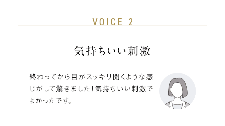 VOICE 2：気持ちいい刺激／終わってから目がスッキリ開くような感じがして驚きました！気持ちいい刺激でよかったです。