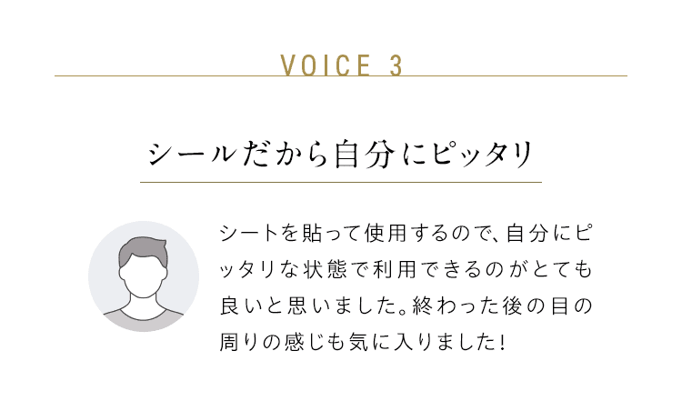 VOICE 3：シールだから自分にピッタリ／シートを貼って使用するので、自分にピッタリな状態で利用できるのがとても良いと思いました。終わった後の目の周りの感じも気に入りました！