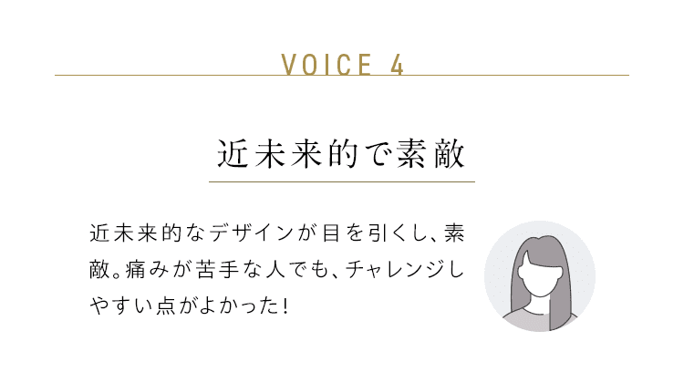 VOICE 4：近未来的で素敵／近未来的なデザインが目を引くし、素敵。痛みが苦手な人でも、チャレンジしやすい点がよかった！