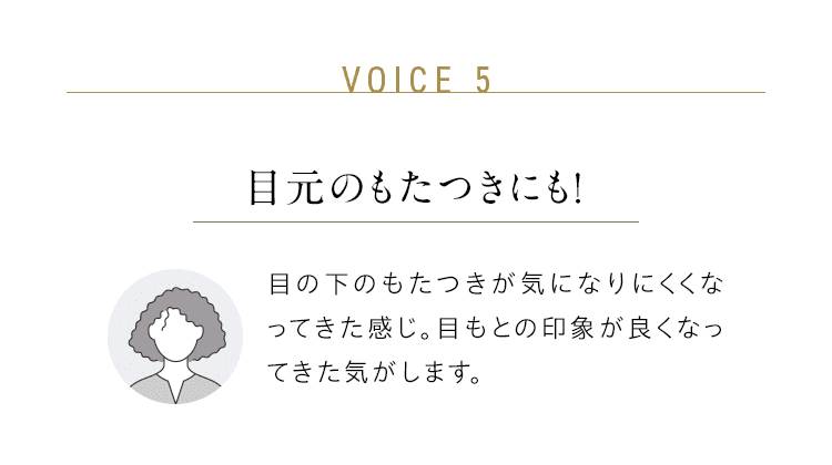 VOICE 5：目元のもたつきにも！／目の下のもたつきが気になりにくくなってきた感じ。目もとの印象が良くなってきた気がします。