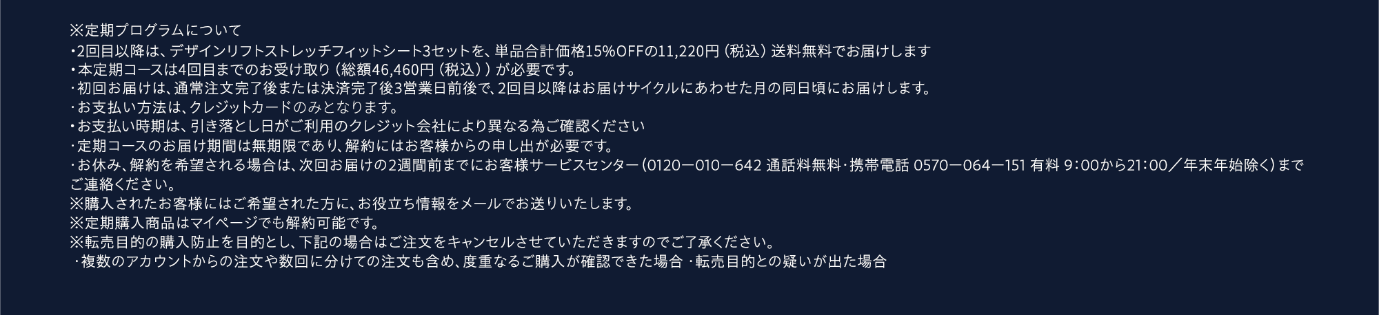 ※定期プログラムについて・2回目以降は、デザインリフト ストレッチフィットシート3セットを、単品合計価格25％OFFの9,900円（税込）送料無料でお届けします。・本定期コースは4回目までのお受け取り（総額42,500円（税込））が必要です。・初回お届けは、通常注文完了後または決済完了後3営業日前後で、2回目以降はお届けサイクルにあわせた月の同日頃にお届けします。・お支払い方法は、クレジットカードまたはGMO後払いよりお選びください。・お支払い時期は、GMO後払いは請求書発行から14日以内、クレジットカード払いは引落し日がご利用のクレジット会社により異なる為ご確認ください。・定期コースのお届け期間は無期限であり、解約にはお客様からの申し出が必要です。・お休み、解約を希望される場合は、次回お届けの2週間前までにお客様サービスセンター（0120ー010ー642 通話料無料・携帯電話 0570ー064ー151 有料 9：00から21：00／年末年始除く）までご連絡ください。※購入されたお客様にはご希望された方に、お役立ち情報をメールでお送りいたします。※定期購入商品はマイページでも解約可能です。※転売目的の購入防止を目的とし、下記の場合はご注文をキャンセルさせていただきますのでご了承ください。 ・複数のアカウントからの注文や数回に分けての注文も含め、度重なるご購入が確認できた場合 ・転売目的との疑いが出た場合