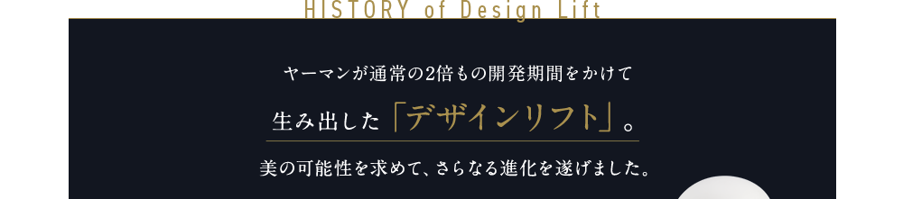 HISTORY of Design Lift ヤーマンが通常の2倍もの開発期間をかけて生み出した「デザインリフト」。美の可能性を求めて、さらなる進化を遂げました。