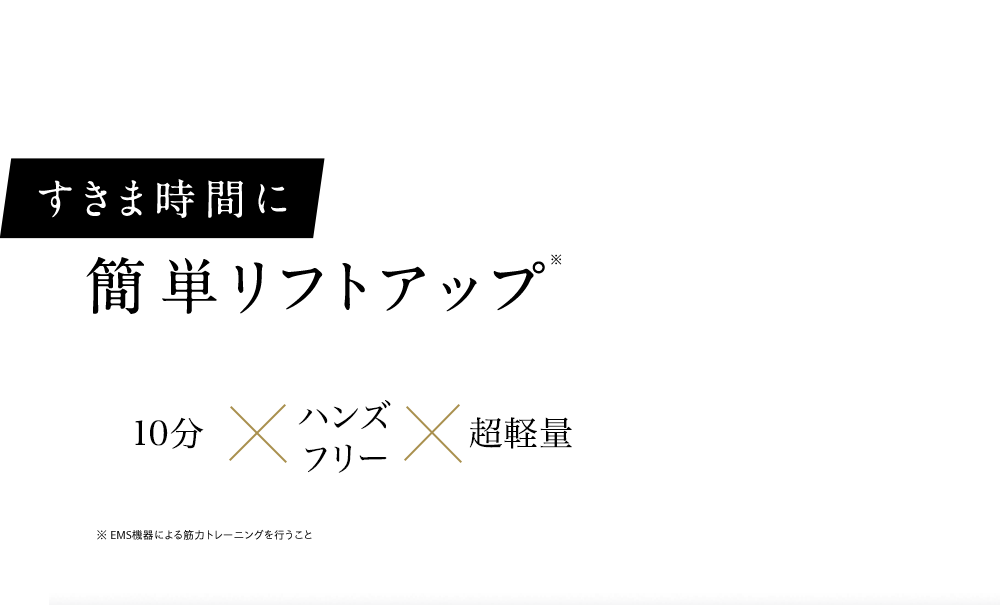 すきま時間に簡単リフトアップ※ 10分×ハンズフリー×超軽量 ※ EMS機器による筋力トレーニングを行うこと