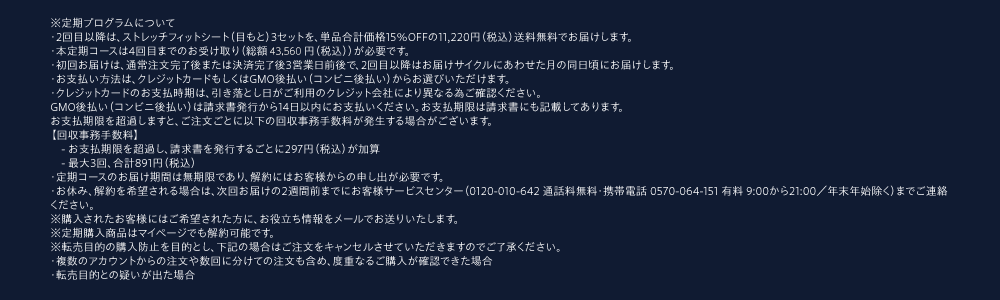 ※定期プログラムについて・2回目以降は、ストレッチフィットシート（目もと）3セットを、単品合計価格15％OFFの11,220円（税込）送料無料でお届けします。・本定期コースは4回目までのお受け取り（総額46,460円（税込））が必要です。・初回お届けは、通常注文完了後または決済完了後3営業日前後で、2回目以降はお届けサイクルにあわせた月の同日頃にお届けします。・お支払い方法は、クレジットカードもしくはGMO後払い（コンビニ後払い）からお選びいただけます。・クレジットカードのお支払時期は、引き落とし日がご利用のクレジット会社により異なる為ご確認ください。GMO後払い（コンビニ後払い）は請求書発行から14日以内にお支払いください。お支払期限は請求書にも記載してあります。お支払期限を超過しますと、ご注文ごとに以下の回収事務手数料が発生する場合がございます。【回収事務手数料】　- お支払期限を超過し、請求書を発行するごとに297円（税込）が加算　- 最大3回、合計891円（税込）・定期コースのお届け期間は無期限であり、解約にはお客様からの申し出が必要です。・お休み、解約を希望される場合は、次回お届けの2週間前までにお客様サービスセンター（0120-010-642 通話料無料・携帯電話 0570-064-151 有料 9:00から21:00／年末年始除く）までご連絡ください。※購入されたお客様にはご希望された方に、お役立ち情報をメールでお送りいたします。※定期購入商品はマイページでも解約可能です。※転売目的の購入防止を目的とし、下記の場合はご注文をキャンセルさせていただきますのでご了承ください。・複数のアカウントからの注文や数回に分けての注文も含め、度重なるご購入が確認できた場合・転売目的との疑いが出た場合