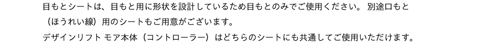 目もとシートは、目もと用に形状を設計しているため目もとのみでご使用ください。別途口もと（ほうれい線）用のシートもご用意がございます。デザインリフト モア本体（コントローラー）はどちらのシートにも共通してご使用いただけます。