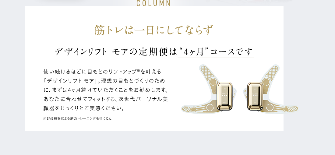 COLUMN 筋トレは一日にしてならず デザインリフト モアの定期便は “4ヶ月”コースです 使い続けるほどに目もとのリフトアップ※を叶える「デザインリフト モア」。理想の目もとづくりのために、まずは4ヶ月続けていただくことをお勧めします。あなたに合わせてフィットする、次世代パーソナル美顔器をじっくりとご実感ください。 ※EMS機器による筋⼒トレーニングを⾏うこと