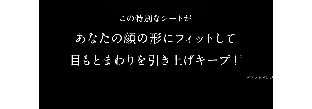 この特別なシートがあなたの顔の形にフィットして目もとを引き上げキープ！※ ※引き上げるようにシートを装着した状態